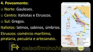 4. Povoamento:
o Norte: Gauleses.
o Centro: Italiotas e Etruscos.
o Sul: Gregos.
Italiotas: latinos, sabinos, úmbrios.
Etruscos: comércio marítimo,
pirataria, pecuária e artesanato.
 