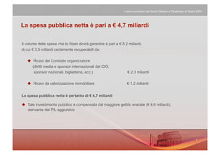 I valori economici dei Giochi Olimpici e Paralimpici di Roma 2020




La spesa pubblica netta è pari a € 4,7 miliardi


Il volume delle spese che lo Stato dovrà garantire è pari a € 8,2 miliardi,
di cui € 3,5 miliardi certamente recuperabili da:


     Ricavi del Comitato organizzatore
      (diritti media e sponsor internazionali dal CIO,
       sponsor nazionali, biglietteria, ecc.)                     € 2,3 miliardi

     Ricavi da valorizzazione immobiliare                       € 1,2 miliardi


La spesa pubblica netta è pertanto di € 4,7 miliardi

  Tale investimento pubblico è compensato dal maggiore gettito erariale (€ 4,6 miliardi),
   derivante dal PIL aggiuntivo
 