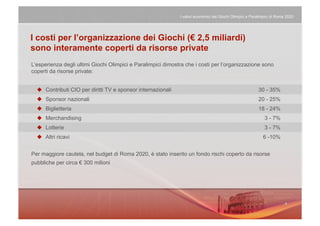I valori economici dei Giochi Olimpici e Paralimpici di Roma 2020




I costi per l’organizzazione dei Giochi (€ 2,5 miliardi)
sono interamente coperti da risorse private
L’esperienza degli ultimi Giochi Olimpici e Paralimpici dimostra che i costi per l’organizzazione sono
coperti da risorse private:


    Contributi CIO per diritti TV e sponsor internazionali                                               30 - 35%
    Sponsor nazionali                                                                                    20 - 25%
    Biglietteria                                                                                         18 - 24%
    Merchandising                                                                                            3 - 7%
    Lotterie                                                                                                 3 - 7%
    Altri ricavi                                                                                            6 -10%


Per maggiore cautela, nel budget di Roma 2020, è stato inserito un fondo rischi coperto da risorse
pubbliche per circa € 300 milioni
 