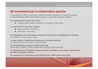 I valori economici dei Giochi Olimpici e Paralimpici di Roma 2020




Gli investimenti per le infrastrutture sportive
La candidatura di Roma massimizza l’utilizzo di strutture esistenti e di impianti temporanei
(complessivamente l’85% degli impianti di gara). In particolare il progetto prevede:

Il completamento di opere già iniziate
        Impianto polifunzionale Calatrava a Tor Vergata: € 500 milioni

La costruzione di due nuovi impianti
       Bacino remiero: € 95 milioni
       Velodromo: € 55 milioni

La realizzazione di alcuni impianti temporanei smontabili e/o riutilizzabili sul territorio
(es. Pallavolo, Tennis, Beach Volley)
L’ampio utilizzo di allestimenti temporanei in strutture esistenti
(es. Nuova Fiera di Roma) ed in alcuni siti storici
La riqualificazione di grandi impianti della città
(Parco del Foro Italico e Palazzo dello Sport dell’EUR, Stadio Flaminio)
La ristrutturazione di decine di impianti di base e scolastici come campi di allenamento
per tutte le discipline sportive
Un contributo di € 150 milioni per gli stadi di calcio delle 6 città sedi di gara
 