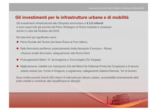 I valori economici dei Giochi Olimpici e Paralimpici di Roma 2020




Gli investimenti per le infrastrutture urbane e di mobilità
Gli investimenti infrastrutturali alle Olimpiadi ammontano a € 2,8 miliardi
e sono quasi tutti già previsti dal Piano Strategico di Roma Capitale e necessari
anche in vista del Giubileo del 2025.

Gli interventi più significativi sono:
  Parco fluviale del Tevere (da Saxa Rubra al Foro Italico)

  Rete ferroviaria periferica: potenziamento tratta Aeroporto Fiumicino - Roma;
    chiusura anello ferroviario; adeguamento rete Roma Nord

  Prolungamento Metro “A” da Anagnina a Torre Angela (Tor Vergata)

  Miglioramento viabilità con l’aeroporto (Via del Mare-Via Ostiense-Ponte dei Congressi) e di alcune
    arterie urbane (es. Ponte di Dragona; Lungotevere; collegamento Salaria-Flaminia, Tor di Quinto)

Sono inoltre previsti circa € 400 milioni di interventi per decoro urbano, accessibilità diversamente abili,
piste ciclabili e contributo alla riqualificazione alberghi
 