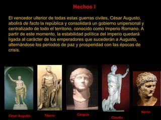 Hechos I  El vencedor ulterior de todas estas guerras civiles, César Augusto, abolirá  de facto  la república y consolidará un gobierno unipersonal y centralizado de todo el territorio, conocido como Imperio Romano. A partir de este momento, la estabilidad política del imperio quedará ligada al carácter de los emperadores que sucederán a Augusto, alternándose los periodos de paz y prosperidad con las épocas de crisis.   César Augusto Calígula Tiberio Claudio Nerón 