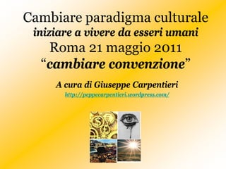 Cambiare paradigma culturale
 iniziare a vivere da esseri umani
   Roma 21 maggio 2011
  “cambiare convenzione”
     A cura di Giuseppe Carpentieri
       http://peppecarpentieri.wordpress.com/
 