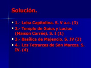 Solución. 1.- Loba Capitolina. S. V a.c. (3) 2.- Templo de Gaius y Lucius (Maison Carrée). S. I (1) 3.- Basílica de Majencio. S. IV (3) 4.- Los Tetrarcas de San Marcos. S. IV. (4) 