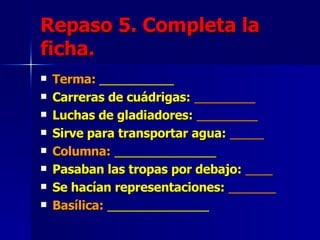 Repaso 5. Completa la ficha. Terma:  ___________ Carreras de cuádrigas:   _________ Luchas de gladiadores:   _________ Sirve para transportar agua:   _____ Columna:   _______________ Pasaban las tropas por debajo:   ____ Se hacían representaciones:   _______ Basílica:   _______________ 