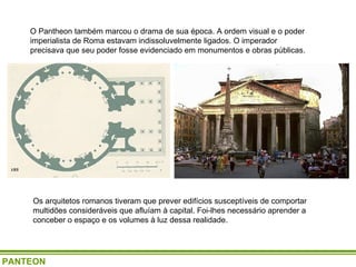 O Pantheon também marcou o drama de sua época. A ordem visual e o poder imperialista de Roma estavam indissoluvelmente ligados. O imperador precisava que seu poder fosse evidenciado em monumentos e obras públicas.  Os arquitetos romanos tiveram que prever edifícios susceptíveis de comportar multidões consideráveis que afluíam à capital. Foi-lhes necessário aprender a conceber o espaço e os volumes à luz dessa realidade. PANTEON 