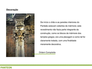 Ordem Compósita De início o chão e as paredes interiores do Panteão estavam cobertos de mármore; este revestimento não fazia parte integrante da construção, como os blocos de mármore dos templos gregos; era uma placagem e como tal foi claramente tratada, com uma finalidade meramente decorativa.  Decoração PANTEON 