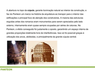 A abertura no topo da  cúpula , garante iluminação natural ao interior da construção, e faz do Panteon um marco na história da arquitetura ao transpor para o interior das edificações o principal foco de atenção dos construtores. A maioria das estruturas erguidas antes dos romanos eram monumentos para serem apreciados pelo lado externo, internamente eram quase sempre ocupadas por séries de colunas. No Panteon, o efeito conseguido foi justamente o oposto, garantindo um espaço interno de grandes proporções totalmente livre de interferências. Isso só foi possível graças à utilização dos arcos, abóbodas, e principalmente da grande cúpula central.   PANTEON 