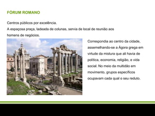 FÓRUM ROMANO Centros públicos por excelência.  A espaçosa praça, ladeada de colunas, servia de local de reunião aos homens de negócios.  Correspondia ao centro da cidade, assemelhando-se a Ágora grega em virtude da mistura que ali havia de política, economia, religião, e vida social. No meio da multidão em movimento, grupos específicos ocupavam cada qual o seu reduto.  