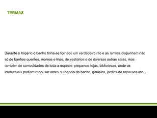 TERMAS Durante o Império o banho tinha-se tornado um verdadeiro rito e as termas dispunham não só de banhos quentes, mornos e frios, de vestiários e de diversas outras salas, mas também de comodidades de toda a espécie: pequenas lojas, bibliotecas, onde os intelectuais podiam repousar antes ou depois do banho, ginásios, jardins de repousos etc... 