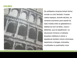 COLISEU Os anfiteatros romanos tinham forma circular ou oval, fechada. A esses vastos espaços, durante séculos, os romanos acorreram para assistir às lutas mortais entre os gladiadores e deleitar-se com os leões, ursos e elefantes, que se espalhavam, ou devoravam homens e mulheres lançados indefesos à arena; o espetáculo também incluía criminosos, desertores e hereges, torturados, crucificados ou queimados vivos.  