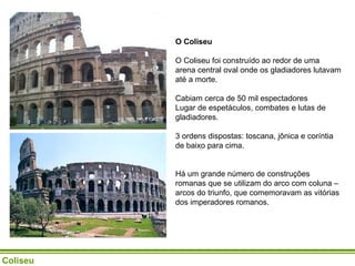 O Coliseu   O Coliseu foi construído ao redor de uma arena central oval onde os gladiadores lutavam até a morte.  Cabiam cerca de 50 mil espectadores Lugar de espetáculos, combates e lutas de gladiadores.  3 ordens dispostas: toscana, jônica e coríntia de baixo para cima.  Há um grande número de construções romanas que se utilizam do arco com coluna – arcos do triunfo, que comemoravam as vitórias dos imperadores romanos.   Coliseu 