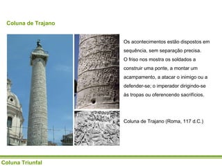 Coluna Triunfal Coluna de Trajano Os acontecimentos estão dispostos em sequência, sem separação precisa.  O friso nos mostra os soldados a construir uma ponte, a montar um acampamento, a atacar o inimigo ou a defender-se; o imperador dirigindo-se às tropas ou oferencendo sacrifícios. Coluna de Trajano (Roma, 117 d.C.) 