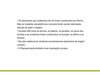 Os elementos que acabamos de ver foram construídos em Roma . Mas os modelos arquitetônicos romanos foram sendo retomados através de todo o Império.  Durante 400 anos as termas, os teatros, os templos, os arcos dos triunfos e as mulharam foram construídos na Europa, na África e no Oriente. Na arte medieval do Ocidente encontraremos elementos de origem romana. O Renascimento também teve inspiração romana. 