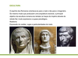 ESCULTURA O espírito dos Romanos orientava-os para o real e não para o imaginário. Do mesmo modo que produziam uma arquitetura racional, o principal objetivo da escultura romana era retratar os traços do império através do retrato fiel, muito expressivo e quase psicológico. Realismo Expressão do caráter, rugas e particularidades do rosto. 