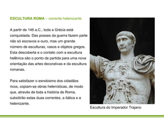 ESCULTURA ROMA  – corrente helenizante A partir de 146 a.C., toda a Grécia está conquistada. Das posses da guerra fazem parte não só escravos e ouro, mas um grande número de esculturas, vasos e objetos gregos. Esta descoberta e o contato com a escultura helênica são o ponto de partida para uma nova orientação das artes decorativas e da escultura romanas.  Para satisfazer o esnobismo dos cidadãos ricos, copiam-se obras helenísticas, de modo que, através de toda a história de Roma, subsitirão estas duas correntes, a itálica e a helenizante.  Escultura do Imperador Trajano 