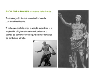 ESCULTURA ROMANA –  corrente helenizante Assim Augusto, ilustra uma das formas da corrente helenizante. A cabeça é realista, mas a atitude majestosa – o imperador dirigi-se aos seus soldados – e o bastão de comando que segura na mão tem algo de simbólico. Virgílio 