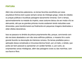 PINTURA Além dos ornamentos palacianos, os temas favoritos escolhidos por essa arquitetura fictícia eram quase sempre cenas da mitologia grega, vistas de cidades ou praças públicas e bucólicas paisagens tipicamente romanas. Com o tempo, aproximadamente na metade do império, esse costume deixou de ser moda e foi se atenuando, até que as grandes pinturas murais acabaram tendo reduzidas suas dimensões, para transformarem-se finalmente em pequenas imagens destinadas a obter efeitos decorativos.  Isso se passava no âmbito da pintura propriamente dita, porque, convivendo com ela nos lares abastados e em não raros edifícios públicos, o mosaico foi o outro grande favorito na decoração de interiores romana. Os temas prediletos para a aplicação dessa complicada e minuciosa técnica foram, por um lado, o retrato, que podia ser bem pessoal ou apresentar um caráter familiar, e, por outro, as onipresentes cenas mitológicas, além das paisagens rurais ou das marinhas, com sua fauna e flora.   