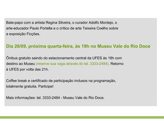 Bate-papo com a artista Regina Silveira, o curador Adolfo Montejo, o arte-educador Paulo Portella e o crítico de arte Teixeira Coelho sobre a exposição Ficções. Dia 26/09, próxima quarta-feira, às 19h no Museu Vale do Rio Doce Ônibus gratuito saindo do estacionamento central da UFES às 18h com destino ao Museu  (reserve sua vaga através do tel. 3333-2484).  Retorno à UFES por volta das 21h. Coffee break e certificado de participação inclusos na programação, totalmente gratuita. Participe! Mais informações: tel. 3333-2484 - Museu Vale do Rio Doce. 