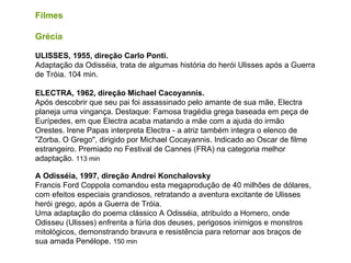Filmes Grécia   ULISSES, 1955, direção Carlo Ponti. Adaptação da Odisséia, trata de algumas história do herói Ulisses após a Guerra de Tróia. 104 min.  ELECTRA, 1962, direção Michael Cacoyannis. Após descobrir que seu pai foi assassinado pelo amante de sua mãe, Electra planeja uma vingança. Destaque: Famosa tragédia grega baseada em peça de Eurípedes, em que Electra acaba matando a mãe com a ajuda do irmão Orestes. Irene Papas interpreta Electra - a atriz também integra o elenco de "Zorba, O Grego", dirigido por Michael Cocayannis. Indicado ao Oscar de filme estrangeiro. Premiado no Festival de Cannes (FRA) na categoria melhor adaptação.  113 min  A Odisséia, 1997, direção Andrei Konchalovsky Francis Ford Coppola comandou esta megaprodução de 40 milhões de dólares, com efeitos especiais grandiosos, retratando a aventura excitante de Ulisses herói grego, após a Guerra de Tróia. Uma adaptação do poema clássico A Odisséia, atribuído a Homero, onde Odisseu (Ulisses) enfrenta a fúria dos deuses, perigosos inimigos e monstros mitológicos, demonstrando bravura e resistência para retornar aos braços de sua amada Penélope.   150 min 