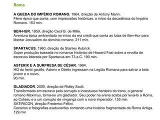 Roma  A QUEDA DO IMPÉRIO ROMANO , 1964, direção de Antony Mann. Filme épico que conta, com imprecisões históricas, o início da decadência do Império Romano. 153 min. BEN-HUR , 1959, direção Cecil B. de Mille. Aventura épica ambientada no início da era cristã que conta as lutas de Ben-Hur para libertar Jerusalém do domínio romano, 211 min. SPARTACUS , 1960, direção de Stanley Kubrick. Super produção baseada no romance histórico de Howard Fast sobre a revolta de escravos liderada por Spartacus em 73 a.C. 190 min.  ASTERIX E A SURPRESA DE CÉSAR , 1984. HQ do herói gaulês, Asterix e Obelix ingressam na Legião Romana para salvar a bela jovem e o noivo. 90 min.  GLADIADOR , 2000, direção de Ridley Scott.  Transformado em escravo pelo corrupto e incestuoso herdeiro do trono, o general romano Maximus, torna-se um gladiador. Seu poder na arena acaba por levá-lo a Roma, ao Coliseu e a um corrupto de vingança com o novo imperador. 155 min.  SATIRICON, direção Frederico Fellini. Cenários e fotografias exeburantes contando uma história fragmentada da Roma Antiga. 129 min 