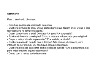 Seminário Para o seminário observar: - Estrutura política da sociedade da época. - Qual era o intuito da arte? O que pretendiam o que faziam arte? O que a arte representava no tempo estudado? - Quem patrocinava a arte? O estado? A igreja? A burguesia? - Existia a influencia da religião? Como a arte era influenciada pela religião? - O que a arte pretendia representar? Era realista, abstrata?  - Qual era a relação da arte com o tempo? Arte perene, duradoura, com intenção de ser eterna? Ou não havia essa preocupação?  - Qual era a relação das obras como o espaço público? Arte a arquitetura era para todos ou para alguns escolhidos? - Como com a nossa sociedade atual. 