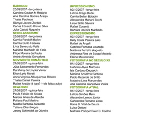 BARROCO  25/09/2007 - terça-feira Carolina Goulart M Rosário Ana Carolina Gomes Araújo Thaiss Pacheco  Sâmya Lievore Zontelli Carlos Eduardo Bravin Silva Julia Casotti Nogueira NEOCLASSICISMO 25/09/2007 - terça-feira Camila Pandolfi Bufon  Camila Curto Ferreira  Lívia Severo do Valle  Mariana Machado de Faria  Filipe Moreira de Paula  André Almeida Gonçalves MOVIMENTO ROMÂNTICO 27/09/2007 - quinta-feira Júlia Sacramento Fernandes  Darshany de Loyola Vieira Elton Lyrio Morati  Anna Virgínia Albuquerque Ribeiro Thaísa Daniel Pereira Rafael Araújo (é isso? – ele faltou aula) REALISMO 27/09/2007 - quinta-feira Paula Falcão de Souza Marcos Alves de Alarcão Poliana Paul Martins  Natália Barbosa Zucolotto  Tatiana Oliari Negris Janiny Schimidel de Oliveira IMPRESSIONISMO 02/10/2007 - terça-feira Letícia Braga Bazet Camila Bellon Botacim Alessandra Mariani Bicchi Laíse Britto Silveira Rafael Cossetti Bárbara Oliveira Machado EXPRESSIONISMO 02/10/2007 - terça-feira Kelly Costa Pereira Julio Rafael de Angeli Gabriela Fonseca Louzada Natássia Ferreira Augusto Andressa Rios de Souza Macedo Elaine Maximiniano FOTOGRAFIA NO SÉCULO XX 04/10/2007 - terça-feira Gabriela Alves Marques Isis Cardoso Dequech Mariana Anselmo Barbosa Pablo Rezende de Britto Natasha Lima Marcondes Ana Carolina Gonçalves Vieira  FOTOGRAFIA ATUAL  04/10/2007 - terça-feira Letícia Simões Reis Alexandre Lemos Júnior Carleandra Romano Liosa Raisa B. Vital de Souza Luísa Dettoni Nathalia Pompermaier C. Coelho 