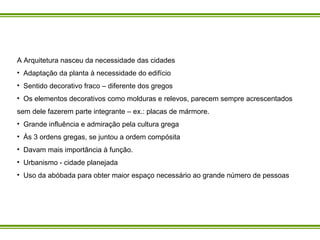 A Arquitetura nasceu da necessidade das cidades  Adaptação da planta à necessidade do edifício Sentido decorativo fraco – diferente dos gregos  Os elementos decorativos como molduras e relevos, parecem sempre acrescentados sem dele fazerem parte integrante – ex.: placas de mármore. Grande influência e admiração pela cultura grega Às 3 ordens gregas, se juntou a ordem compósita Davam mais importância à função. Urbanismo - cidade planejada Uso da abóbada para obter maior espaço necessário ao grande número de pessoas 