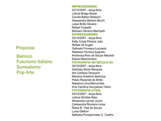 Proposta: IMPRESSIONISMO 02/10/2007 - terça-feira Letícia Braga Bazet Camila Bellon Botacim Alessandra Mariani Bicchi Laíse Britto Silveira Rafael Cossetti Bárbara Oliveira Machado EXPRESSIONISMO 02/10/2007 - terça-feira Kelly Costa Pereira Julio Rafael de Angeli Gabriela Fonseca Louzada Natássia Ferreira Augusto Andressa Rios de Souza Macedo Elaine Maximiniano FOTOGRAFIA NO SÉCULO XX 04/10/2007 - terça-feira Gabriela Alves Marques Isis Cardoso Dequech Mariana Anselmo Barbosa Pablo Rezende de Britto Natasha Lima Marcondes Ana Carolina Gonçalves Vieira  FOTOGRAFIA ATUAL  04/10/2007 - terça-feira Letícia Simões Reis Alexandre Lemos Júnior Carleandra Romano Liosa Raisa B. Vital de Souza Luísa Dettoni Nathalia Pompermaier C. Coelho Barroco Futurismo Italiano Surrealismo Pop Arte 