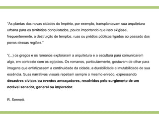“ As plantas das novas cidades do Império, por exemplo, transplantavam sua arquitetura urbana para os territórios conquistados, pouco importando que isso exigisse, frequentemente, a destruição de templos, ruas ou prédios públicos ligados ao passado dos povos dessas regiões.” “ (...) os gregos e os romanos exploraram a arquitetura e a escultura para comunicarem algo, em contraste com os egípcios. Os romanos, particularmente, gostavam de olhar para imagens que enfatizassem a continuidade da cidade, a durabilidade e imutabilidade de sua essência. Suas narrativas visuais repetiam sempre o mesmo enredo, expressando  desastres cívicos ou eventos ameaçadores, resolvidos pelo surgimento de um notável senador, general ou imperador.  R. Sennett.  