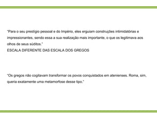 “ Para o seu prestígio pessoal e do Império, eles erguiam construções intimidatórias e impressionantes, sendo essa a sua realização mais importante, o que os legitimava aos olhos de seus súditos.” ESCALA DIFERENTE DAS ESCALA DOS GREGOS “ Os gregos não cogitavam transformar os povos conquistados em atenienses. Roma, sim, queria exatamente uma metamorfose desse tipo.” 