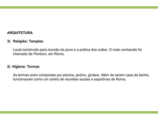 ARQUITETURA Religião: Templos Local construído para reunião do povo e a prática dos cultos. O mais conhecido foi chamado de  Panteon , em Roma.  2)  Higiene: Termas As termas eram compostas por piscina, jardins, ginásio. Além de serem casa de banho, funcionavam como um centro de reuniões sociais e esportivas de Roma.  