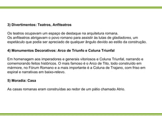 3) Divertimentos: Teatros, Anfiteatros Os teatros ocupavam um espaço de destaque na arquitetura romana.  Os anfiteatros abrigavam o povo romano para assistir às lutas de  gladiadores , um espetáculo que podia ser apreciado de qualquer ângulo devido ao estilo da construção.  4) Monumentos Decorativos: Arco de Triunfo e Coluna Triunfal Em homenagem aos imperadores e generais vitoriosos e Coluna Triunfal, narrando e comemorando feitos históricos. O mais famoso é o Arco de Tito, todo construído em mármore, no Fórum Romano e a mais importante é a Coluna de Trajano, com friso em espiral e narrativas em baixo-relevo.  5) Moradia: Casa  As casas romanas eram construídas ao redor de um pátio chamado Atrio.   