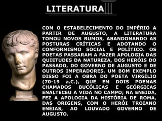 COM O ESTABELECIMENTO DO IMPÉRIO A PARTIR DE AUGUSTO, A LITERATURA TOMOU NOVOS RUMOS, ABANDONANDO AS POSTURAS CRÍTICAS E ADOTANDO O CONFORMISMO SOCIAL E POLÍTICO. OS POETAS PASSARAM A FAZER APOLOGIA DAS QUIETUDES DA NATUREZA, DOS HERÓIS DO PASSADO, DO GOVERNO DE AUGUSTO E DE OUTROS IMPERADORES. UM BOM EXEMPLO DISSO FOI A OBRA DO POETA VIRGÍLIO (70-19 a.C.), QUE EM DOIS POEMAS CHAMADOS BUCÓLICAS E GEÓRGICAS ENALTECEU A VIDA NO CAMPO; NA ENEIDA, FEZ A APOLOGIA DA HISTÓRIA DE ROMA, DAS ORIGENS, COM O HERÓI TROIANO ENÉIAS, AO LOUVADO GOVERNO DE AUGUSTO.  LITERATURA 