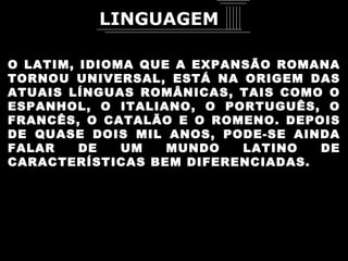 O LATIM, IDIOMA QUE A EXPANSÃO ROMANA TORNOU UNIVERSAL, ESTÁ NA ORIGEM DAS ATUAIS LÍNGUAS ROMÂNICAS, TAIS COMO O ESPANHOL, O ITALIANO, O PORTUGUÊS, O FRANCÊS, O CATALÃO E O ROMENO. DEPOIS DE QUASE DOIS MIL ANOS, PODE-SE AINDA FALAR DE UM MUNDO LATINO DE CARACTERÍSTICAS BEM DIFERENCIADAS. LINGUAGEM 