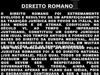 O DIREITO ROMANO FOI EXTREMAMENTE EVOLUÍDO E RESULTOU DE UM APERFEIÇOAMENTO DA TRADIÇÃO JURÍDICA DOS POVOS DA ITÁLIA, DA ÁSIA MENOR E DE ATENAS. CODIFICADO NO SÉCULO VI, AO TEMPO DO IMPERADOR JUSTINIANO, CONSTITUIU UM CORPO JURÍDICO SEM IGUAL NOS TEMPOS ANTIGOS E FORNECEU AS BASES DO DIREITO DA EUROPA MEDIEVAL, ALÉM DE TER CONSERVADO SUA VIGÊNCIA, EM MUITAS LEGISLAÇÕES, ATÉ OS TEMPOS MODERNOS.  UMA IDÉIA FUNDAMENTAL APERFEIÇOADA PELOS JURISTAS ROMANOS FOI A DO DIREITO NATURAL ( JUS NATURALE ), PELO QUAL TODOS OS HOMENS POSSUEM AO NASCER DIREITOS INALIENÁVEIS QUE DEVEM SER  RESPEITADOS PELOS GOVERNANTES. TAL TEORIA, AINDA QUE DEFENDIDA APENAS NO PLANO DAS IDÉIAS, POIS O ESCRAVISMO CONTINUAVA A SER A BASE DA SOCIEDADE, REPRESENTOU ENORME PROGRESSO. DIREITO ROMANO 