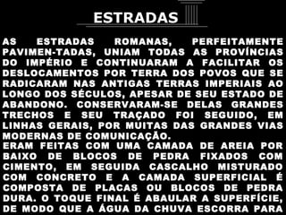 AS ESTRADAS ROMANAS, PERFEITAMENTE PAVIMEN-TADAS, UNIAM TODAS AS PROVÍNCIAS DO IMPÉRIO E CONTINUARAM A FACILITAR OS DESLOCAMENTOS POR TERRA DOS POVOS QUE SE RADICARAM NAS ANTIGAS TERRAS IMPERIAIS AO LONGO DOS SÉCULOS, APESAR DE SEU ESTADO DE ABANDONO. CONSERVARAM-SE DELAS GRANDES TRECHOS E SEU TRAÇADO FOI SEGUIDO, EM LINHAS GERAIS, POR MUITAS DAS GRANDES VIAS MODERNAS DE COMUNICAÇÃO.  ERAM FEITAS COM UMA CAMADA DE AREIA POR BAIXO DE BLOCOS DE PEDRA FIXADOS COM CIMENTO, EM SEGUIDA CASCALHO MISTURADO COM CONCRETO E A CAMADA SUPERFICIAL É COMPOSTA DE PLACAS OU BLOCOS DE PEDRA DURA. O TOQUE FINAL É ABAULAR A SUPERFÍCIE, DE MODO QUE A ÁGUA DA CHUVA ESCORRA PARA AS CANALETAS LATERAIS. ESTRADAS 