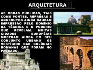 AS OBRAS PÚBLICAS, TAIS COMO PONTES, REPRESAS E AQUEDUTOS AINDA CAUSAM IMPRESSÃO PELO DOMÍNIO DA TÉCNICA E O PODERIO QUE REVELAM. MUITAS CIDADES EUROPÉIAS MOSTRAM AINDA EM SEU CONJUNTO URBANO OS VESTÍGIOS DAS COLÔNIAS ROMANAS QUE FORAM NO PASSADO. ARQUITETURA 