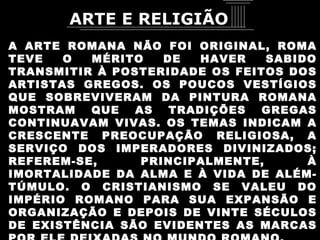 A ARTE ROMANA NÃO FOI ORIGINAL, ROMA TEVE O MÉRITO DE HAVER SABIDO TRANSMITIR À POSTERIDADE OS FEITOS DOS ARTISTAS GREGOS. OS POUCOS VESTÍGIOS QUE SOBREVIVERAM DA PINTURA ROMANA MOSTRAM QUE AS TRADIÇÕES GREGAS CONTINUAVAM VIVAS. OS TEMAS INDICAM A CRESCENTE PREOCUPAÇÃO RELIGIOSA, A SERVIÇO DOS IMPERADORES DIVINIZADOS; REFEREM-SE, PRINCIPALMENTE, À IMORTALIDADE DA ALMA E À VIDA DE ALÉM-TÚMULO. O CRISTIANISMO SE VALEU DO IMPÉRIO ROMANO PARA SUA EXPANSÃO E ORGANIZAÇÃO E DEPOIS DE VINTE SÉCULOS DE EXISTÊNCIA SÃO EVIDENTES AS MARCAS POR ELE DEIXADAS NO MUNDO ROMANO. ARTE E RELIGIÃO 