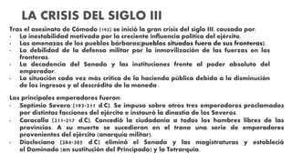 Tras el asesinato de Cómodo (192) se inició la gran crisis del siglo III, causada por:
• La inestabilidad motivada por la creciente influencia política del ejército.
• Las amenazas de los pueblos bárbaros(pueblos situados fuera de sus fronteras).
• La debilidad de la defensa militar por la inmovilización de las fuerzas en las
fronteras.
• La decadencia del Senado y las instituciones frente al poder absoluto del
emperador.
• La situación cada vez más crítica de la hacienda pública debida a la disminución
de los ingresos y al descrédito de la moneda.
Los principales emperadores fueron:
• Septimio Severo (193-211 d.C). Se impuso sobre otros tres emperadores proclamados
por distintas facciones del ejército e instauró la dinastía de los Severos.
• Caracalla (211-217 d.C). Concedió la ciudadanía a todos los hombres libres de las
provincias. A su muerte se sucedieron en el trono una serie de emperadores
provenientes del ejército (anarquía militar).
• Diocleciano (284-305 d.C) eliminó el Senado y las magistraturas y estableció
el Dominado (en sustitución del Principado) y la Tetrarquía.
LA CRISIS DEL SIGLO III
 