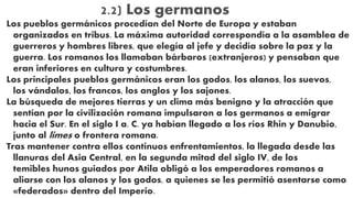 2.2) Los germanos
Los pueblos germánicos procedían del Norte de Europa y estaban
organizados en tribus. La máxima autoridad correspondía a la asamblea de
guerreros y hombres libres, que elegía al jefe y decidía sobre la paz y la
guerra. Los romanos los llamaban bárbaros (extranjeros) y pensaban que
eran inferiores en cultura y costumbres.
Los principales pueblos germánicos eran los godos, los alanos, los suevos,
los vándalos, los francos, los anglos y los sajones.
La búsqueda de mejores tierras y un clima más benigno y la atracción que
sentían por la civilización romana impulsaron a los germanos a emigrar
hacia el Sur. En el siglo I a. C. ya habían llegado a los ríos Rhin y Danubio,
junto al limes o frontera romana.
Tras mantener contra ellos continuos enfrentamientos, la llegada desde las
llanuras del Asia Central, en la segunda mitad del siglo IV, de los
temibles hunos guiados por Atila obligó a los emperadores romanos a
aliarse con los alanos y los godos, a quienes se les permitió asentarse como
«federados» dentro del Imperio.
 