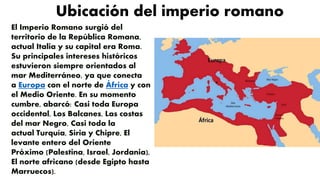 Ubicación del imperio romano
El Imperio Romano surgió del
territorio de la República Romana,
actual Italia y su capital era Roma.
Su principales intereses históricos
estuvieron siempre orientados al
mar Mediterráneo, ya que conecta
a Europa con el norte de África y con
el Medio Oriente. En su momento
cumbre, abarcó: Casi toda Europa
occidental, Los Balcanes, Las costas
del mar Negro, Casi toda la
actual Turquía, Siria y Chipre, El
levante entero del Oriente
Próximo (Palestina, Israel, Jordania),
El norte africano (desde Egipto hasta
Marruecos).
 