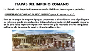 La historia del Imperio Romano se suele dividir en dos etapas o períodos:
1)PRINCIPADO ROMANO O ALTO IMPERIO (27 a. C. hasta 284 d. C.)
Esta es la etapa de auge o Apogeo (momento o situación en que algo llega a
su máximo grado de perfección, intensidad o grandeza) del Imperio romano,
en la que tiene lugar su expansión territorial y la mayoría de sus conquistas
militares, de la mano de cuatro dinastías diferentes.
ETAPAS DEL IMPERIO ROMANO
 