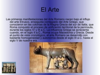 El Arte Las primeras manifestaciones del Arte Romano nacen bajo el influjo del arte Etrusco, enseguida contagiado del Arte Griego, que conocieron en las colonias de la Magna Grecia del sur de Italia, que Roma conquisto el proceso de unificación territorial de la península, durante los siglos IV y III a.C. La influencia Griega se acrecienta cuando, en el siglo II a.C., Roma ocupa Macedonia y Grecia. Desde el punto de vista cronológico, el arte Romano se desarrollo con bastante homogeneidad y autonomía desde el siglo III a.C. hasta el siglo V de nuestra era. 