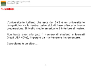 L’Università possibile: esperienze in atto Roma, 8 aprile 2011 4. Sintesi L’universitario italiano che esce dal 3+2 è un universitario competitivo -> la nostra università di base offre una buona preparazione. Il livello medio americano è inferiore al nostro.  Non basta aver allargato il numero di studenti e laureati (negli USA 40%), impegno da mantenere e incrementare.  Il problema è un altro …. 