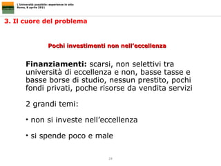 3. Il cuore del problema  L’Università possibile: esperienze in atto Roma, 8 aprile 2011 Pochi investimenti non nell’eccellenza Finanziamenti:  scarsi, non selettivi tra università di eccellenza e non, basse tasse e basse borse di studio, nessun prestito, pochi fondi privati, poche risorse da vendita servizi 2 grandi temi:  non si investe nell’eccellenza si spende poco e male 