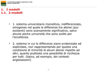 I modelli  1.1.  2 modelli L’Università possibile: esperienze in atto Roma, 8 aprile 2011 1. sistema universitario monolitico, indifferenziato, omogeneo nel quale le differenze tra atenei (pur esistenti) sono scarsamente significative, salvo alcune poche università che sono scelte per l’eccellenza.  2. sistema in cui le differenze siano evidenziate ed esplicitate, non rappresentando per questo una condizione di minorità di alcuni atenei rispetto ad altri, quanto piuttosto una possibilità di ricchezza per tutti. (tipico, ad esempio, dei contesti anglosassoni) 