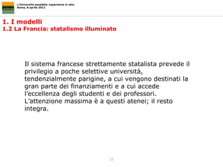 1. I modelli  1.2 La Francia: statalismo illuminato L’Università possibile: esperienze in atto Roma, 8 aprile 2011 Il sistema francese strettamente statalista prevede il privilegio a poche selettive università, tendenzialmente parigine, a cui vengono destinati la gran parte dei finanziamenti e a cui accede l’eccellenza degli studenti e dei professori. L’attenzione massima è a questi atenei; il resto integra. 