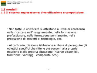 1.I modelli  1.2 Il sistema anglosassone: diversificazione e competizione  L’Università possibile: esperienze in atto Roma, 8 aprile 2011 Non tutte le università si attestano a livelli di eccellenza nella ricerca e nell’insegnamento, nella formazione professionale, nella formazione permanente, nella produzione di brevetti e  tecnologie, ecc. Al contrario, ciascuna istituzione è libera di perseguire gli obiettivi specifici che ritiene più consoni alla propria missione e alla propria situazione (risorse disponibili, tradizione, vantaggi comparati, ecc.).  
