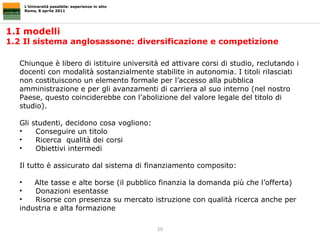L’Università possibile: esperienze in atto Roma, 8 aprile 2011 1.I modelli  1.2 Il sistema anglosassone: diversificazione e competizione  Chiunque è libero di istituire università ed attivare corsi di studio, reclutando i docenti con modalità sostanzialmente stabilite in autonomia. I titoli rilasciati non costituiscono un elemento formale per l’accesso alla pubblica amministrazione e per gli avanzamenti di carriera al suo interno (nel nostro Paese, questo coinciderebbe con l’abolizione del valore legale del titolo di studio).  Gli studenti, decidono cosa vogliono: Conseguire un titolo Ricerca  qualità dei corsi  Obiettivi intermedi Il tutto è assicurato dal sistema di finanziamento composito: Alte tasse e alte borse (il pubblico finanzia la domanda più che l’offerta) Donazioni esentasse Risorse con presenza su mercato istruzione con qualità ricerca anche per industria e alta formazione 